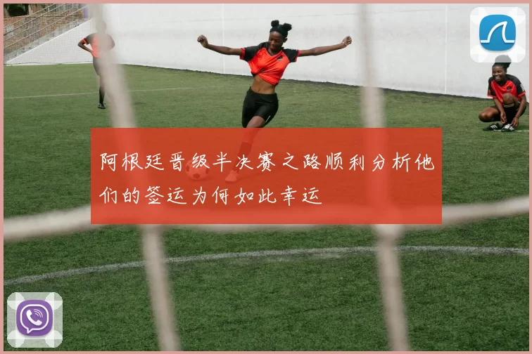 阿根廷晋级半决赛之路顺利分析他们的签运为何如此幸运